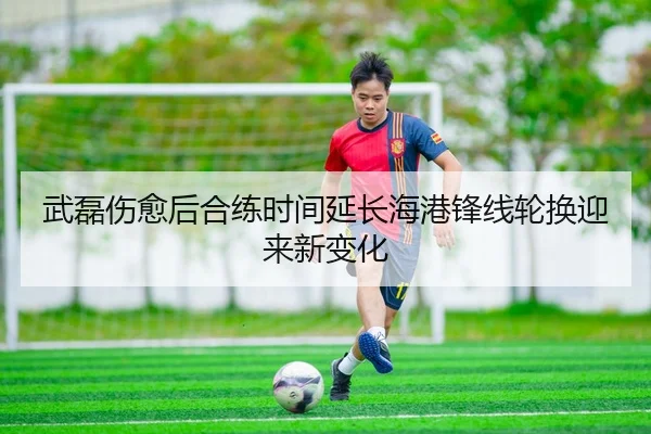 武磊伤愈后合练时间延长海港锋线轮换迎来新变化